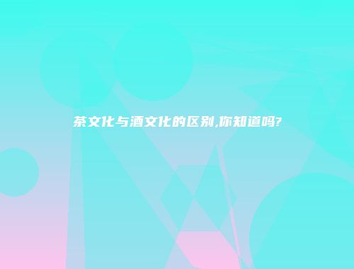 茶文化与酒文化的区别,你知道吗?