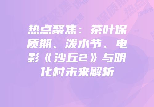热点聚焦：茶叶保质期、泼水节、电影《沙丘2》与明化村未来解析