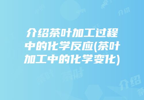 介绍茶叶加工过程中的化学反应(茶叶加工中的化学变化)