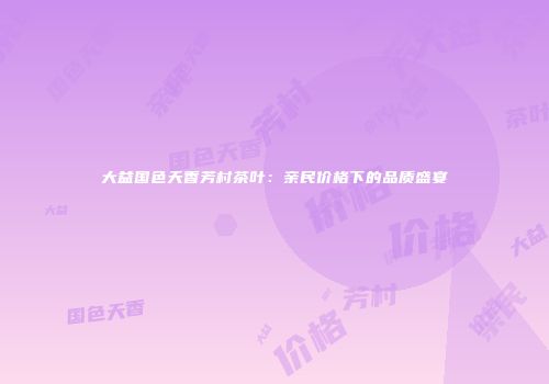 大益国色天香芳村茶叶：亲民价格下的品质盛宴