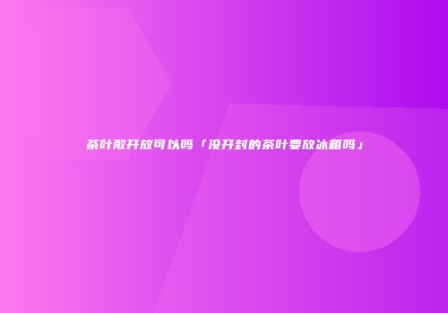 茶叶敞开放可以吗「没开封的茶叶要放冰箱吗」
