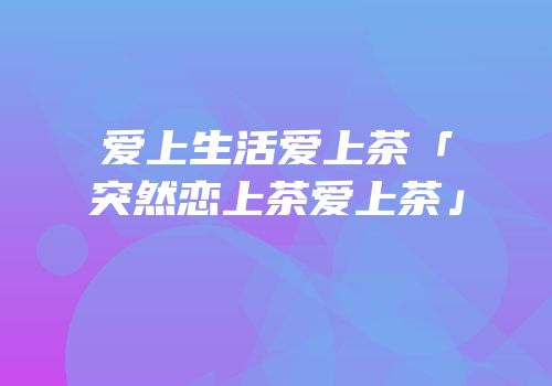爱上生活爱上茶「突然恋上茶爱上茶」