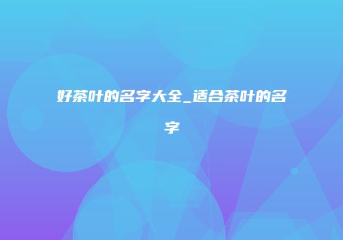 好茶叶的名字大全_适合茶叶的名字