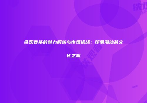 铁观音茶的魅力解析与市场挑战：印象潮汕茶文化之旅