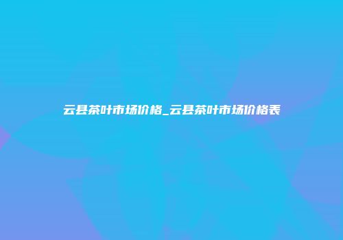云县茶叶市场价格_云县茶叶市场价格表