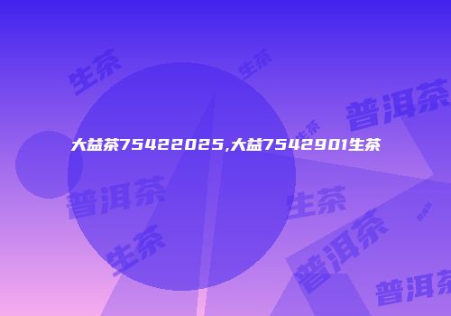 大益茶75422025,大益7542901生茶