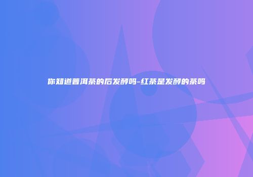 你知道普洱茶的后发酵吗-红茶是发酵的茶吗
