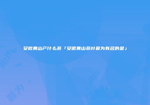 安微黄山产什么茶「安徽黄山茶叶最为有名的是」