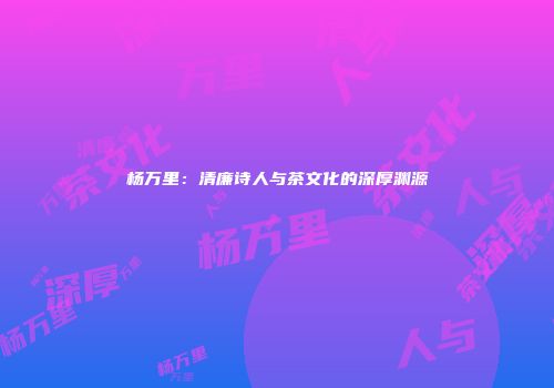 杨万里：清廉诗人与茶文化的深厚渊源