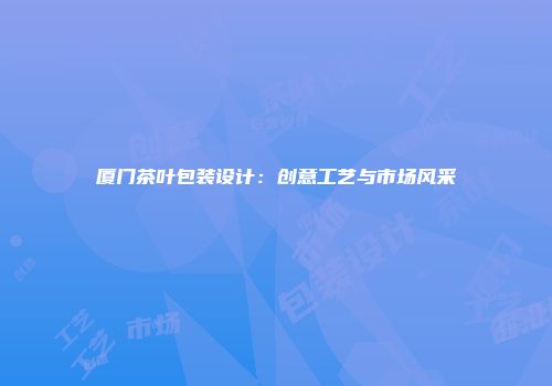 厦门茶叶包装设计：创意工艺与市场风采