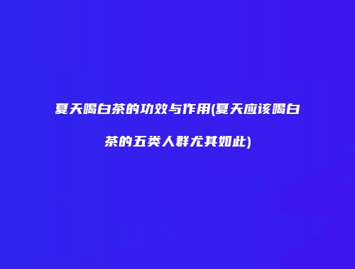 夏天喝白茶的功效与作用(夏天应该喝白茶的五类人群尤其如此)