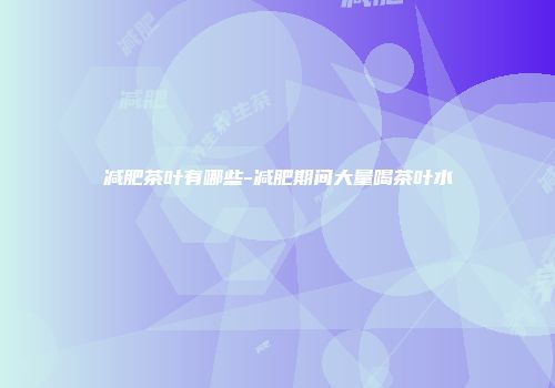 减肥茶叶有哪些-减肥期间大量喝茶叶水