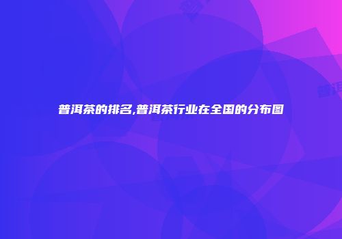 普洱茶的排名,普洱茶行业在全国的分布图