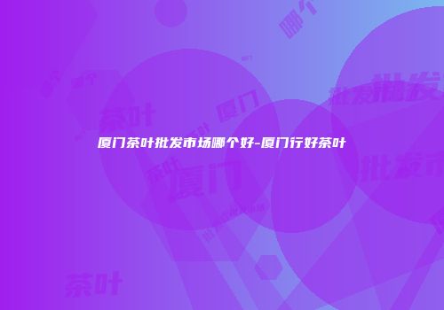 厦门茶叶批发市场哪个好-厦门行好茶叶