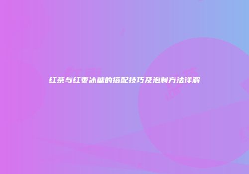 红茶与红枣冰糖的搭配技巧及泡制方法详解