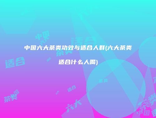 中国六大茶类功效与适合人群(六大茶类适合什么人喝)