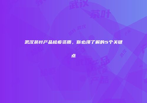 武汉茶叶产品检疫资质，你必须了解的5个关键点