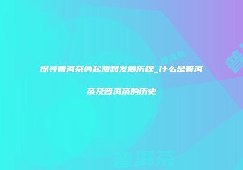 探寻普洱茶的起源和发展历程_什么是普洱茶及普洱茶的历史
