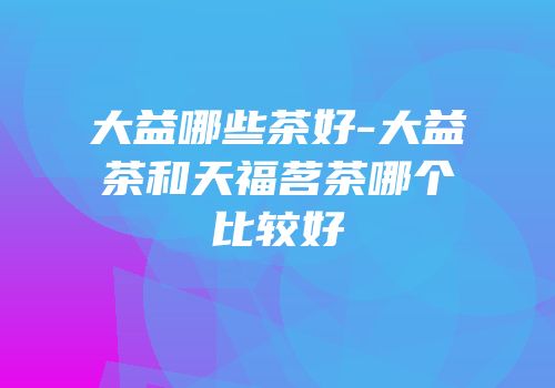 大益哪些茶好-大益茶和天福茗茶哪个比较好