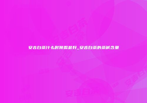 安吉白茶什么时候喝最好_安吉白茶的茶碱含量
