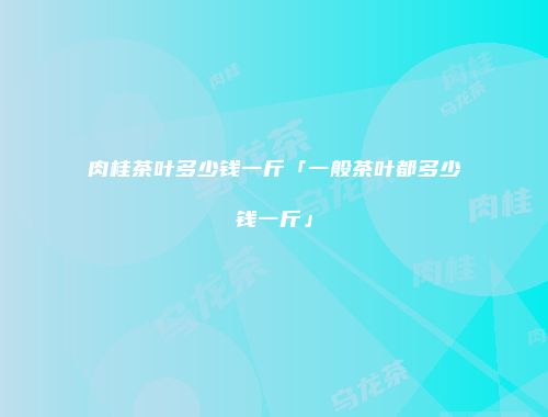 肉桂茶叶多少钱一斤「一般茶叶都多少钱一斤」