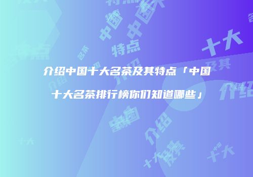 介绍中国十大名茶及其特点「中国十大名茶排行榜你们知道哪些」