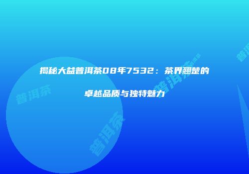 揭秘大益普洱茶08年7532：茶界翘楚的卓越品质与独特魅力
