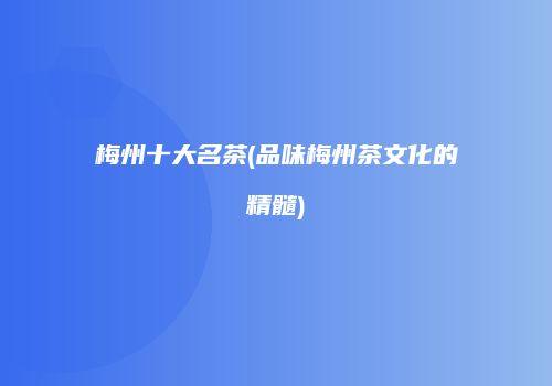 梅州十大名茶(品味梅州茶文化的精髓)