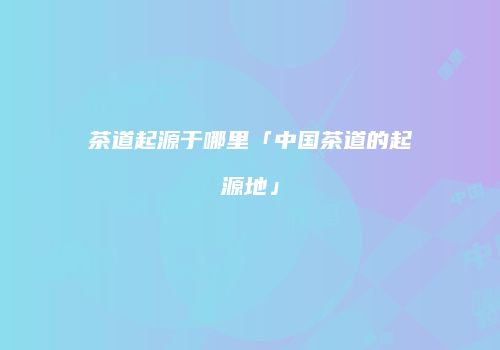 茶道起源于哪里「中国茶道的起源地」