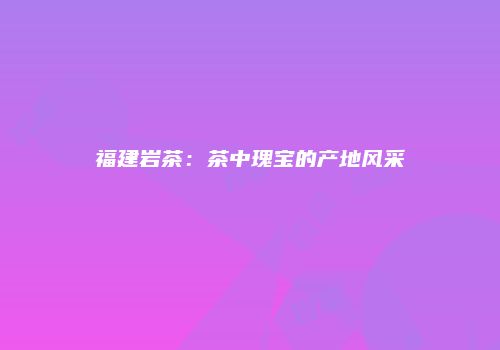 福建岩茶：茶中瑰宝的产地风采