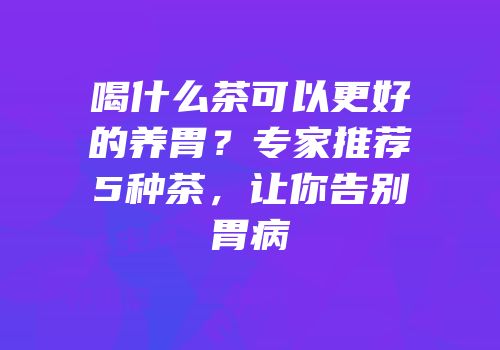 喝什么茶可以更好的养胃？专家推荐5种茶，让你告别胃病