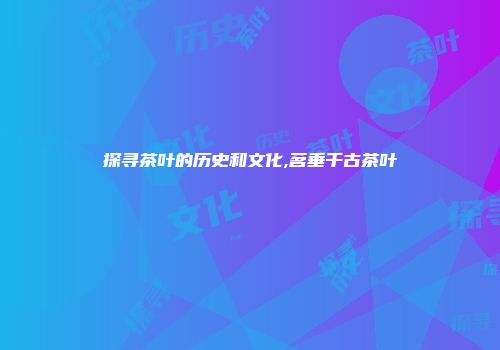探寻茶叶的历史和文化,茗垂千古茶叶