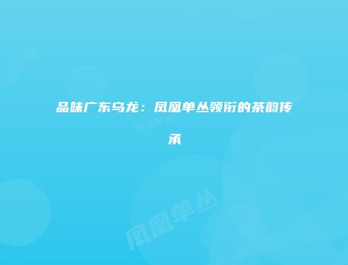 品味广东乌龙：凤凰单丛领衔的茶韵传承