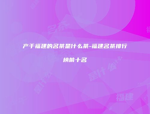 产于福建的名茶是什么茶-福建名茶排行榜前十名