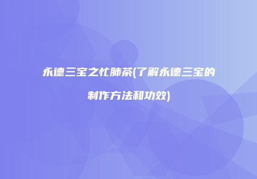 永德三宝之忙肺茶(了解永德三宝的制作方法和功效)