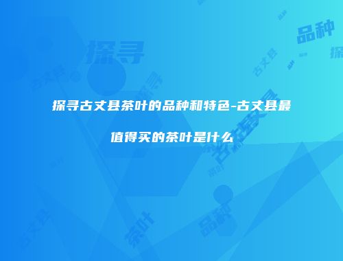 探寻古丈县茶叶的品种和特色-古丈县最值得买的茶叶是什么