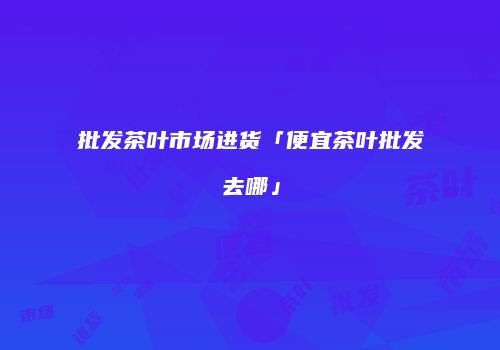 批发茶叶市场进货「便宜茶叶批发去哪」