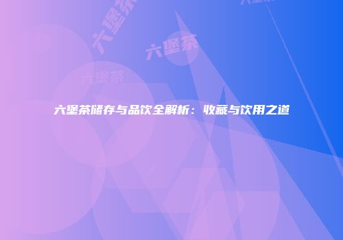 六堡茶储存与品饮全解析：收藏与饮用之道