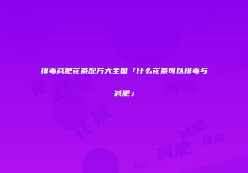 排毒减肥花茶配方大全图「什么花茶可以排毒与减肥」