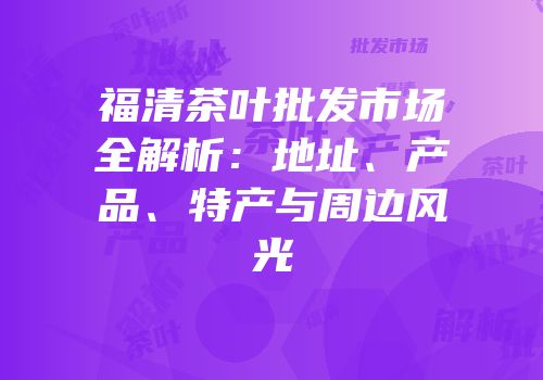 福清茶叶批发市场全解析：地址、产品、特产与周边风光