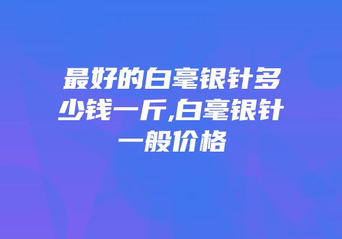 最好的白毫银针多少钱一斤,白毫银针一般价格