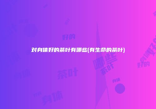 对身体好的茶叶有哪些(有生命的茶叶)