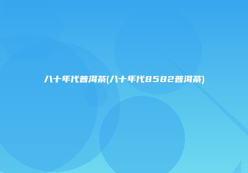 八十年代普洱茶(八十年代8582普洱茶)