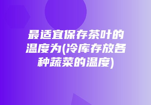 最适宜保存茶叶的温度为(冷库存放各种蔬菜的温度)