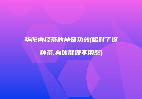 华陀内经茶的神奇功效(喝对了这种茶,身体健康不用愁)