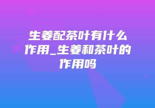 生姜配茶叶有什么作用_生姜和茶叶的作用吗
