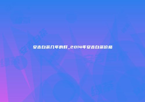 安吉白茶几年的好_2014年安吉白茶价格