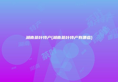 湖南茶叶特产(湖南茶叶特产有哪些)