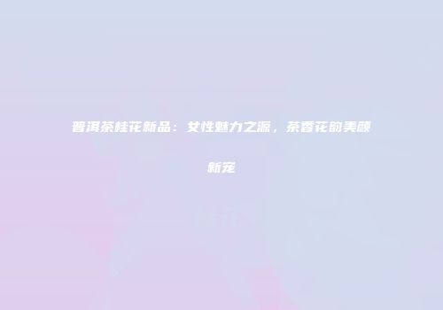 普洱茶桂花新品：女性魅力之源，茶香花韵美颜新宠