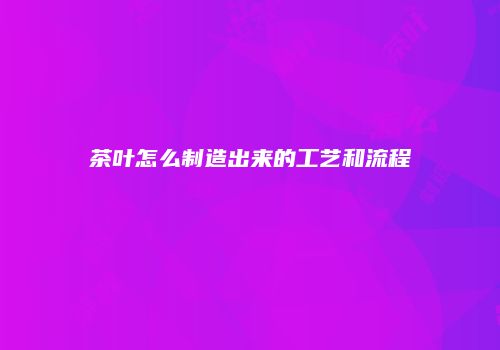 茶叶怎么制造出来的工艺和流程